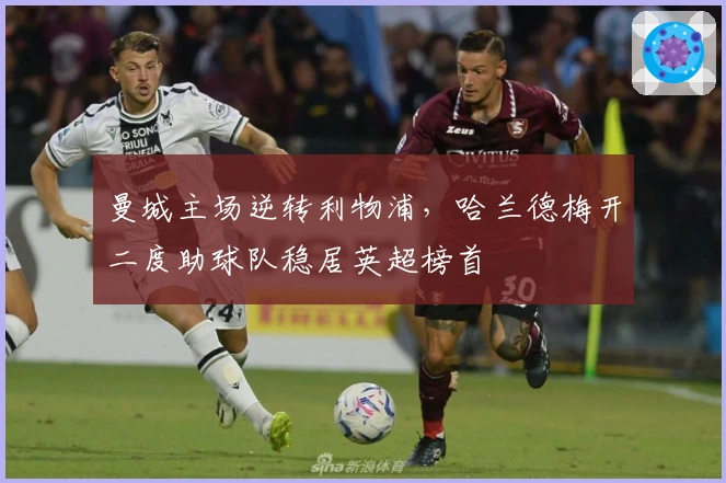 曼城主场逆转利物浦，哈兰德梅开二度助球队稳居英超榜首