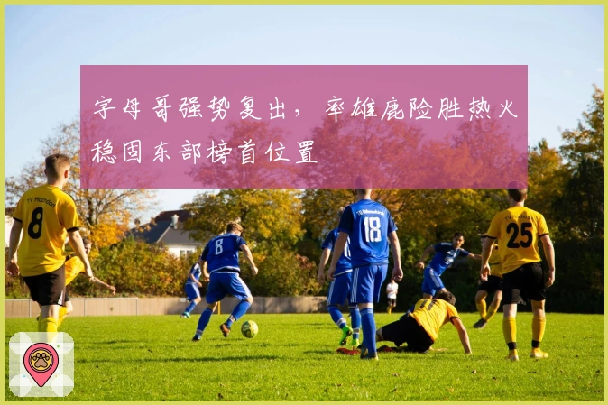 字母哥强势复出，率雄鹿险胜热火稳固东部榜首位置