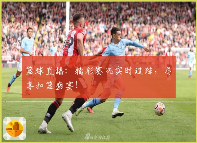 篮球直播:精彩赛况实时追踪,尽享扣篮盛宴!