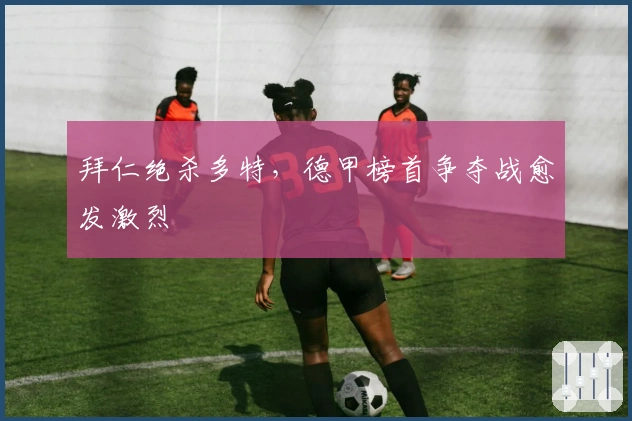 拜仁绝杀多特，德甲榜首争夺战愈发激烈