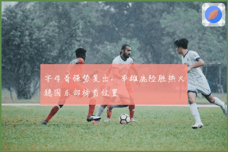 字母哥强势复出，率雄鹿险胜热火稳固东部榜首位置