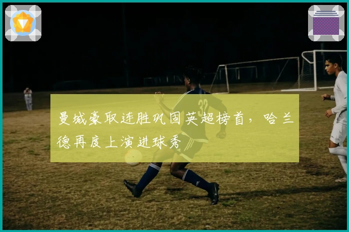 曼城豪取连胜巩固英超榜首，哈兰德再度上演进球秀