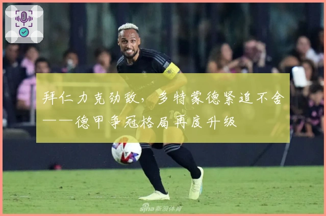 拜仁力克劲敌，多特蒙德紧追不舍——德甲争冠格局再度升级