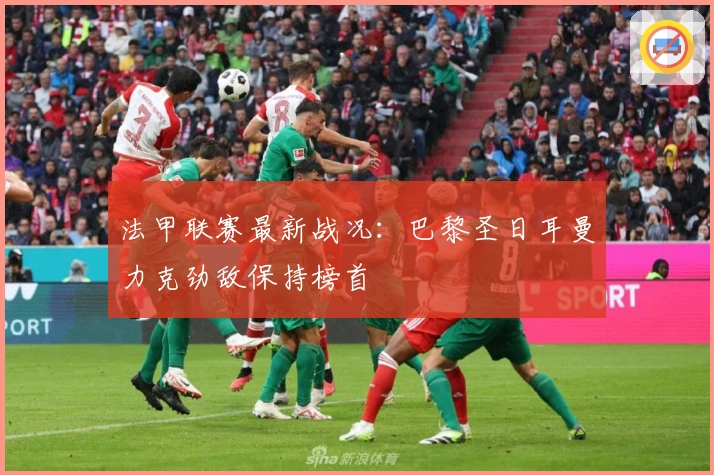 法甲联赛最新战况:巴黎圣日耳曼力克劲敌保持榜首