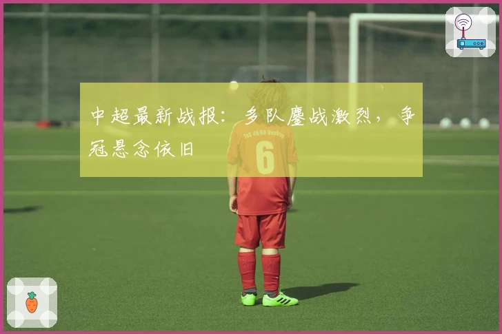 中超最新战报：多队鏖战激烈，争冠悬念依旧