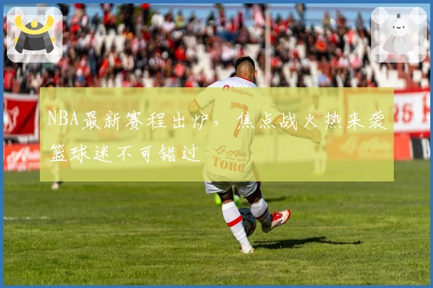 NBA最新赛程出炉，焦点战火热来袭篮球迷不可错过