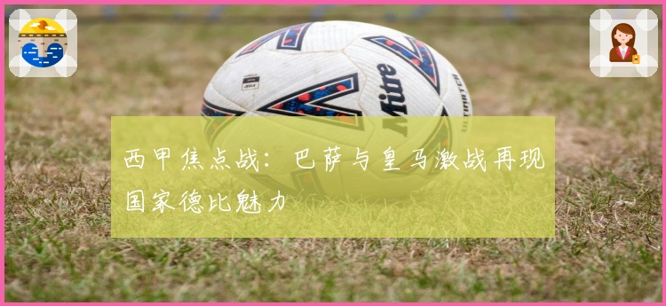 西甲焦点战：巴萨与皇马激战再现国家德比魅力