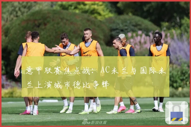 意甲联赛焦点战：AC米兰与国际米兰上演城市德比争锋