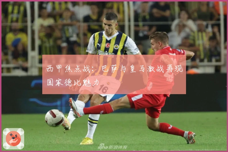 西甲焦点战：巴萨与皇马激战再现国家德比魅力