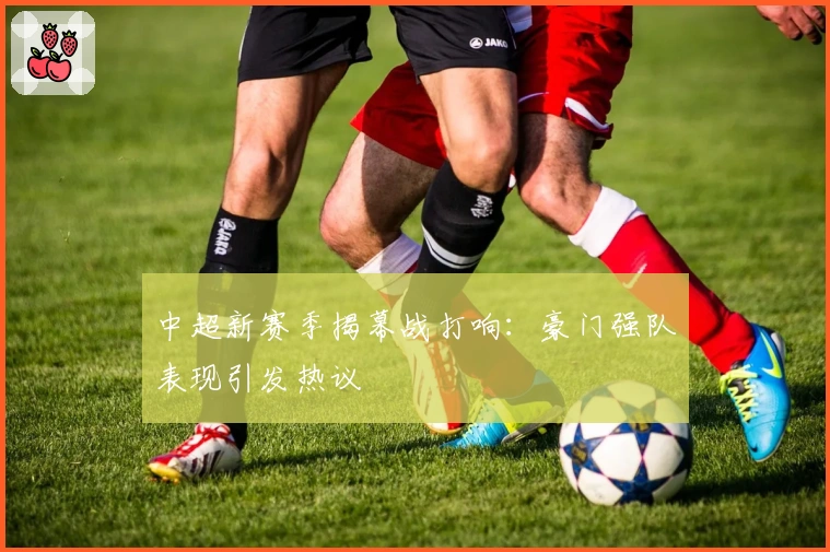 中超新赛季揭幕战打响：豪门强队表现引发热议