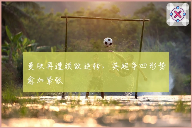 曼联再遭顽敌逆转，英超争四形势愈加紧张